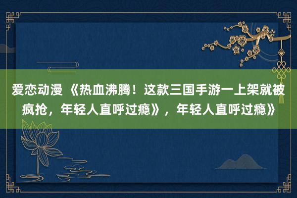 爱恋动漫 《热血沸腾！这款三国手游一上架就被疯抢，年轻人直呼过瘾》，年轻人直呼过瘾》
