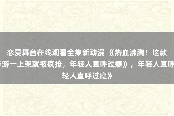 恋爱舞台在线观看全集新动漫 《热血沸腾！这款三国手游一上架就被疯抢，年轻人直呼过瘾》，年轻人直呼过瘾》