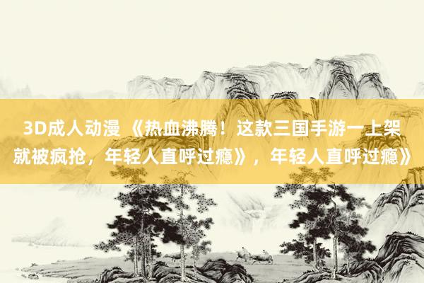 3D成人动漫 《热血沸腾！这款三国手游一上架就被疯抢，年轻人直呼过瘾》，年轻人直呼过瘾》
