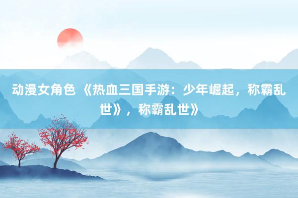 动漫女角色 《热血三国手游：少年崛起，称霸乱世》，称霸乱世》