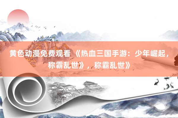 黄色动漫免费观看 《热血三国手游：少年崛起，称霸乱世》，称霸乱世》