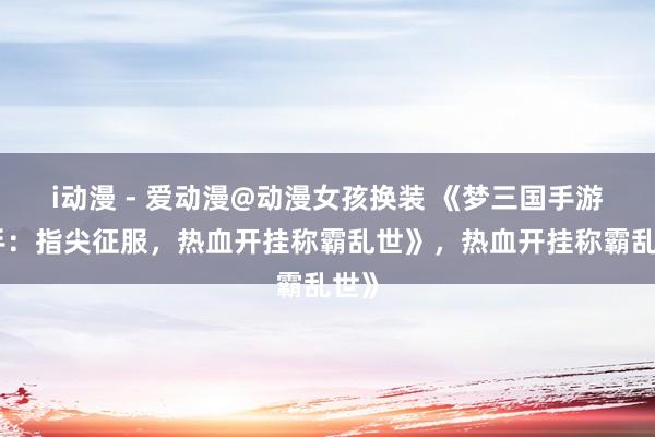 i动漫 - 爱动漫@动漫女孩换装 《梦三国手游助手：指尖征服，热血开挂称霸乱世》，热血开挂称霸乱世》