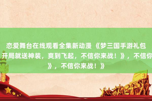 恋爱舞台在线观看全集新动漫 《梦三国手游礼包大放送！开局就送神装，爽到飞起，不信你来战！》，不信你来战！》