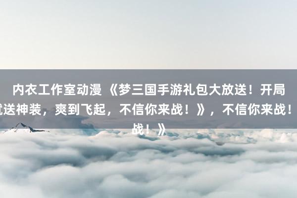 内衣工作室动漫 《梦三国手游礼包大放送！开局就送神装，爽到飞起，不信你来战！》，不信你来战！》