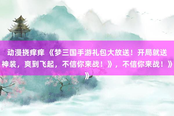 动漫挠痒痒 《梦三国手游礼包大放送！开局就送神装，爽到飞起，不信你来战！》，不信你来战！》