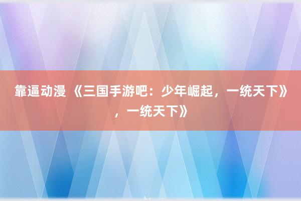 靠逼动漫 《三国手游吧：少年崛起，一统天下》，一统天下》