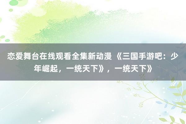 恋爱舞台在线观看全集新动漫 《三国手游吧：少年崛起，一统天下》，一统天下》
