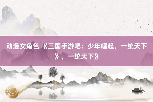 动漫女角色 《三国手游吧：少年崛起，一统天下》，一统天下》