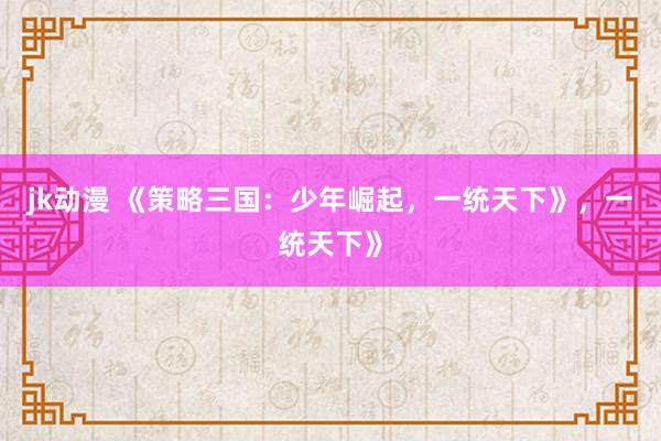 jk动漫 《策略三国：少年崛起，一统天下》，一统天下》