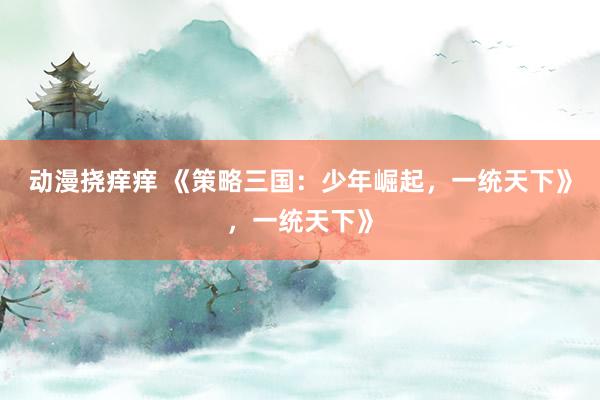 动漫挠痒痒 《策略三国：少年崛起，一统天下》，一统天下》