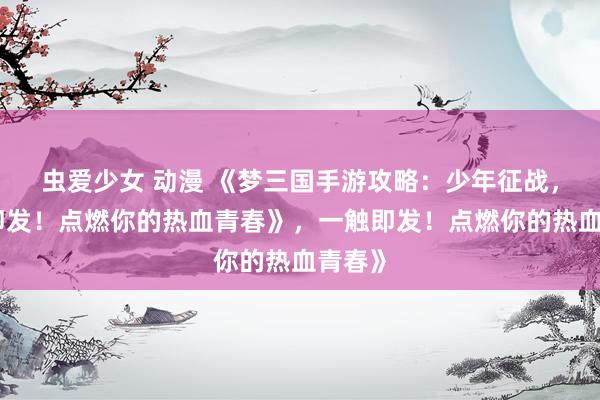 虫爱少女 动漫 《梦三国手游攻略：少年征战，一触即发！点燃你的热血青春》，一触即发！点燃你的热血青春》