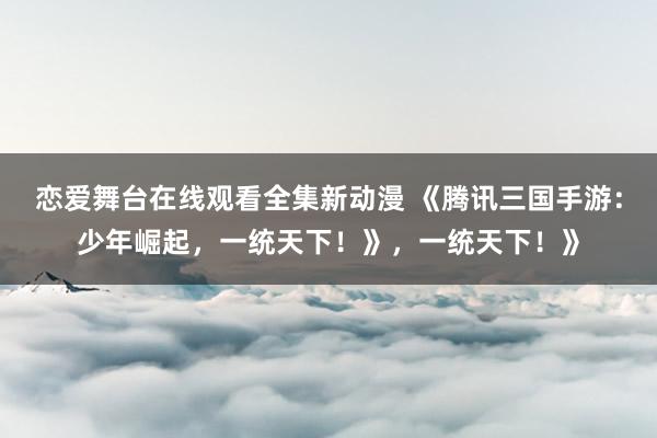 恋爱舞台在线观看全集新动漫 《腾讯三国手游：少年崛起，一统天下！》，一统天下！》
