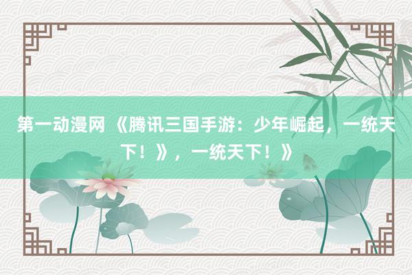 第一动漫网 《腾讯三国手游：少年崛起，一统天下！》，一统天下！》