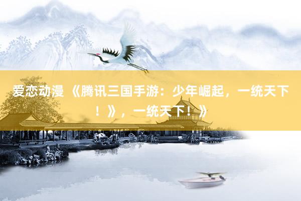 爱恋动漫 《腾讯三国手游：少年崛起，一统天下！》，一统天下！》