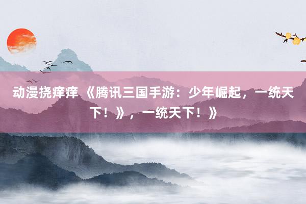 动漫挠痒痒 《腾讯三国手游：少年崛起，一统天下！》，一统天下！》