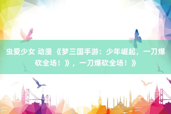 虫爱少女 动漫 《梦三国手游：少年崛起，一刀爆砍全场！》，一刀爆砍全场！》