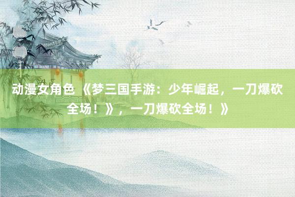 动漫女角色 《梦三国手游：少年崛起，一刀爆砍全场！》，一刀爆砍全场！》