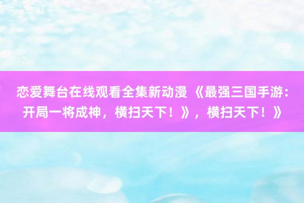 恋爱舞台在线观看全集新动漫 《最强三国手游：开局一将成神，横扫天下！》，横扫天下！》