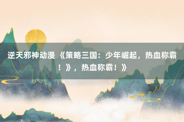 逆天邪神动漫 《策略三国：少年崛起，热血称霸！》，热血称霸！》