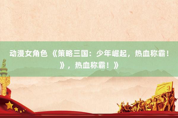 动漫女角色 《策略三国：少年崛起，热血称霸！》，热血称霸！》