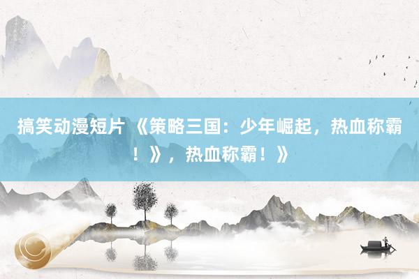 搞笑动漫短片 《策略三国：少年崛起，热血称霸！》，热血称霸！》