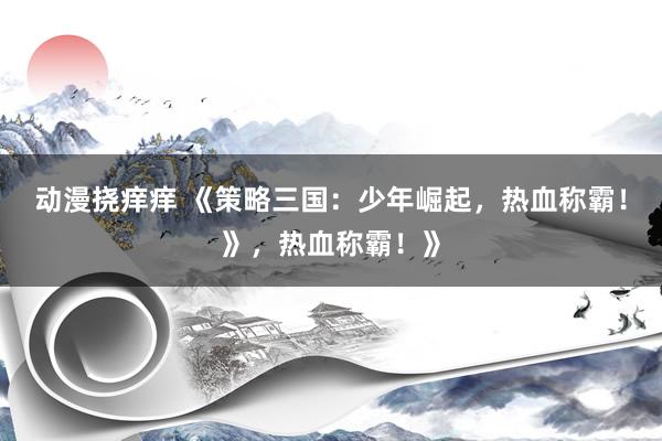 动漫挠痒痒 《策略三国：少年崛起，热血称霸！》，热血称霸！》