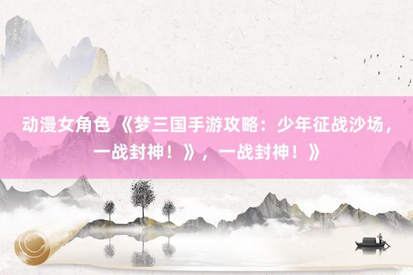 动漫女角色 《梦三国手游攻略：少年征战沙场，一战封神！》，一战封神！》