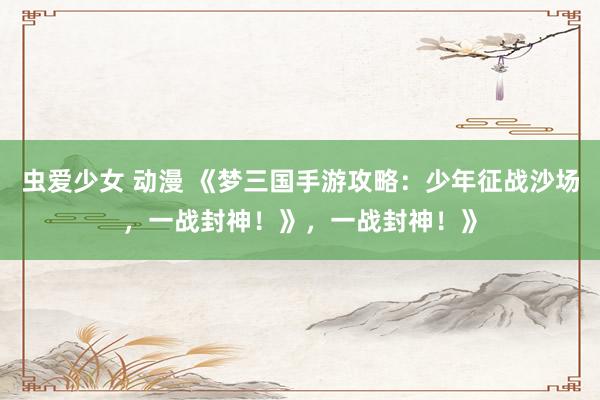 虫爱少女 动漫 《梦三国手游攻略：少年征战沙场，一战封神！》，一战封神！》