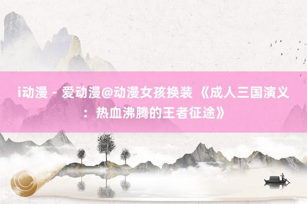i动漫 - 爱动漫@动漫女孩换装 《成人三国演义：热血沸腾的王者征途》