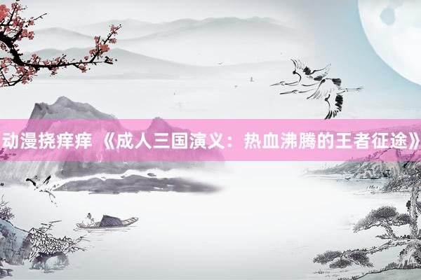 动漫挠痒痒 《成人三国演义：热血沸腾的王者征途》
