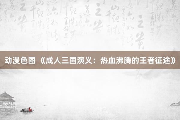 动漫色图 《成人三国演义：热血沸腾的王者征途》