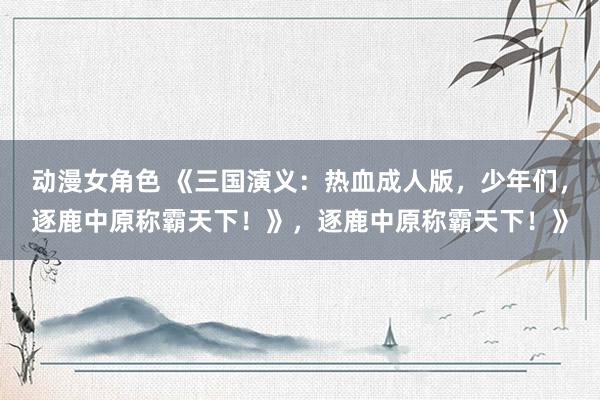 动漫女角色 《三国演义：热血成人版，少年们，逐鹿中原称霸天下！》，逐鹿中原称霸天下！》