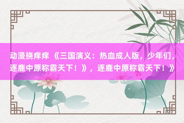 动漫挠痒痒 《三国演义：热血成人版，少年们，逐鹿中原称霸天下！》，逐鹿中原称霸天下！》