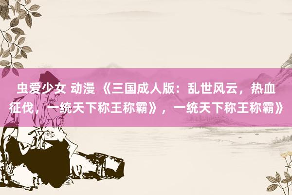 虫爱少女 动漫 《三国成人版：乱世风云，热血征伐，一统天下称王称霸》，一统天下称王称霸》