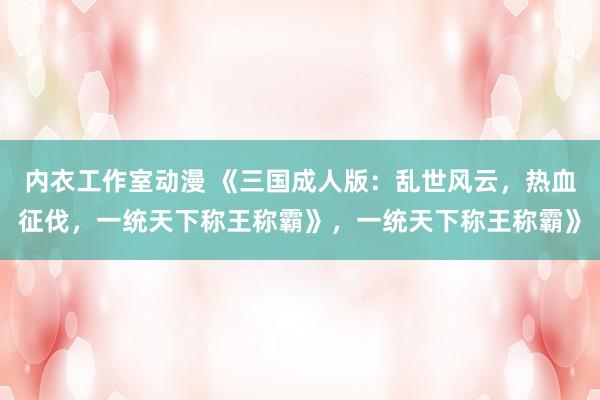 内衣工作室动漫 《三国成人版：乱世风云，热血征伐，一统天下称王称霸》，一统天下称王称霸》