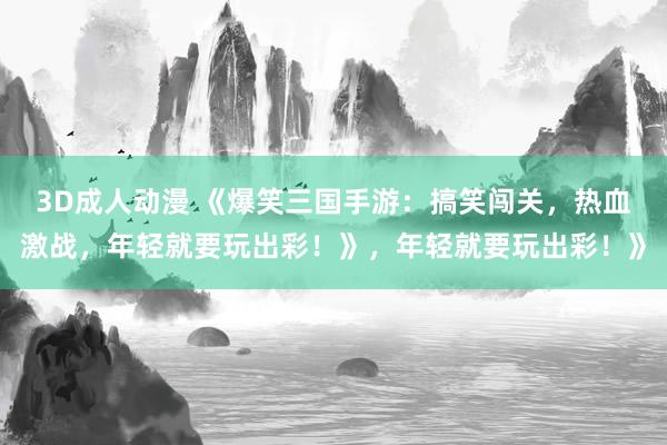 3D成人动漫 《爆笑三国手游：搞笑闯关，热血激战，年轻就要玩出彩！》，年轻就要玩出彩！》