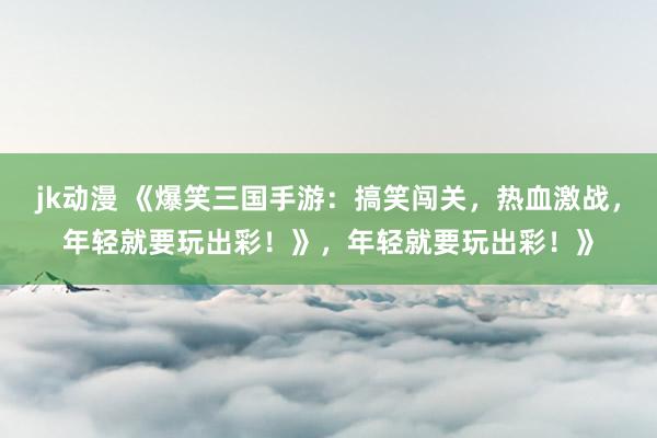jk动漫 《爆笑三国手游：搞笑闯关，热血激战，年轻就要玩出彩！》，年轻就要玩出彩！》