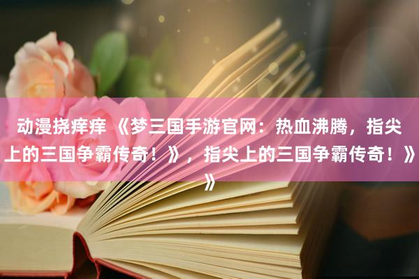动漫挠痒痒 《梦三国手游官网：热血沸腾，指尖上的三国争霸传奇！》，指尖上的三国争霸传奇！》