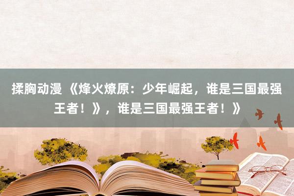 揉胸动漫 《烽火燎原：少年崛起，谁是三国最强王者！》，谁是三国最强王者！》