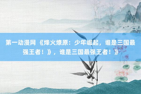 第一动漫网 《烽火燎原：少年崛起，谁是三国最强王者！》，谁是三国最强王者！》