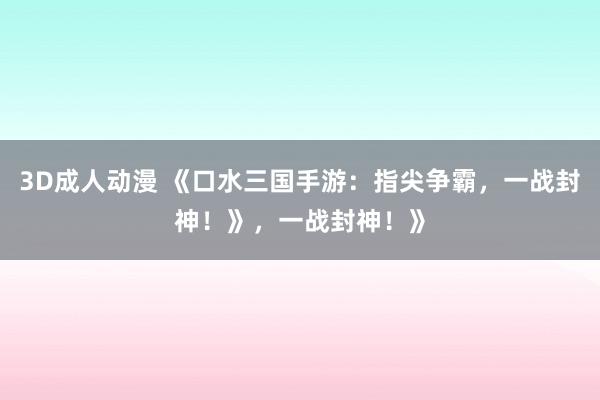 3D成人动漫 《口水三国手游：指尖争霸，一战封神！》，一战封神！》