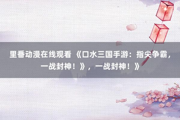 里番动漫在线观看 《口水三国手游：指尖争霸，一战封神！》，一战封神！》