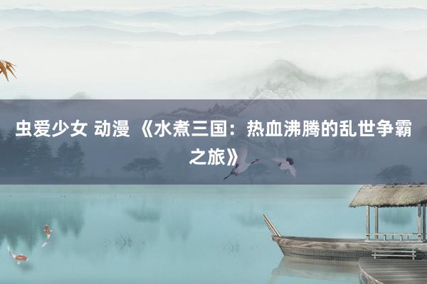 虫爱少女 动漫 《水煮三国：热血沸腾的乱世争霸之旅》