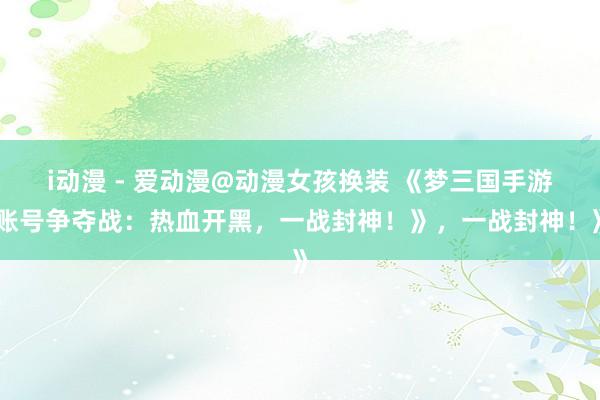 i动漫 - 爱动漫@动漫女孩换装 《梦三国手游账号争夺战：热血开黑，一战封神！》，一战封神！》