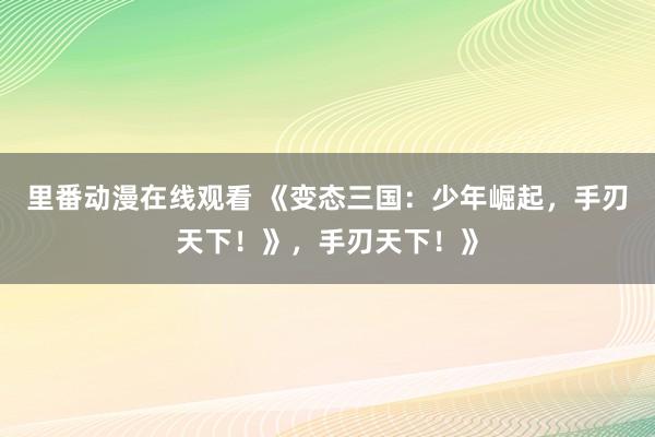 里番动漫在线观看 《变态三国：少年崛起，手刃天下！》，手刃天下！》