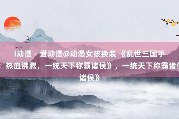 i动漫 - 爱动漫@动漫女孩换装 《乱世三国手游：热血沸腾，一统天下称霸诸侯》，一统天下称霸诸侯》