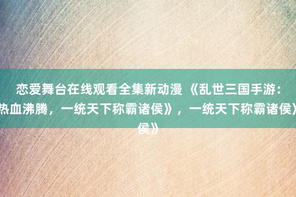 恋爱舞台在线观看全集新动漫 《乱世三国手游：热血沸腾，一统天下称霸诸侯》，一统天下称霸诸侯》