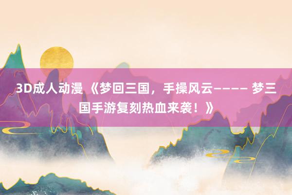 3D成人动漫 《梦回三国，手操风云———— 梦三国手游复刻热血来袭！》