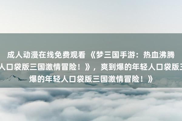 成人动漫在线免费观看 《梦三国手游：热血沸腾，爽到爆的年轻人口袋版三国激情冒险！》，爽到爆的年轻人口袋版三国激情冒险！》