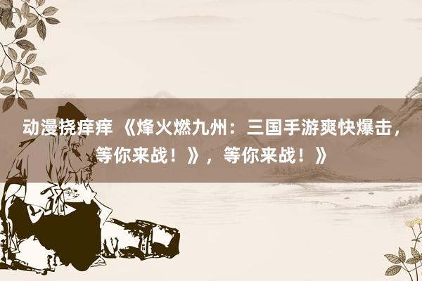 动漫挠痒痒 《烽火燃九州：三国手游爽快爆击，等你来战！》，等你来战！》